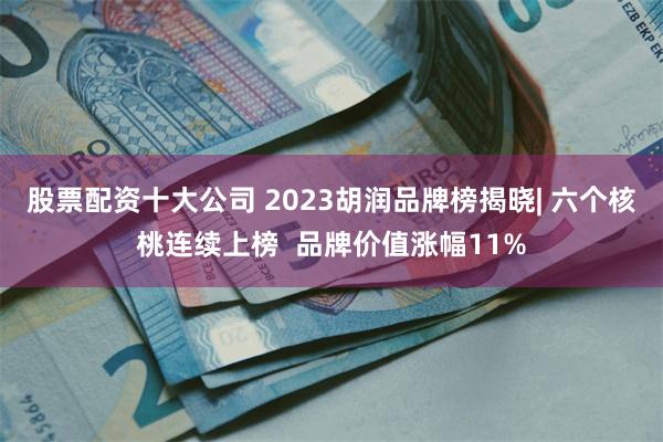 股票配资十大公司 2023胡润品牌榜揭晓| 六个核桃连续上榜  品牌价值涨幅11%