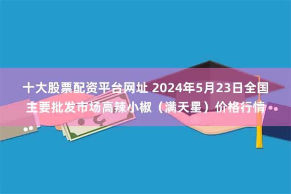 十大股票配资平台网址 2024年5月23日全国主要批发市场高辣小椒（满天星）价格行情