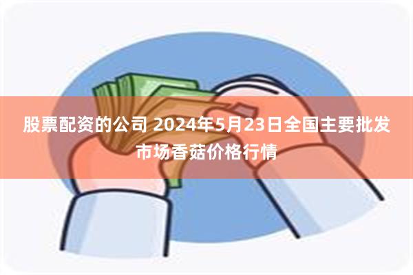 股票配资的公司 2024年5月23日全国主要批发市场香菇价格行情