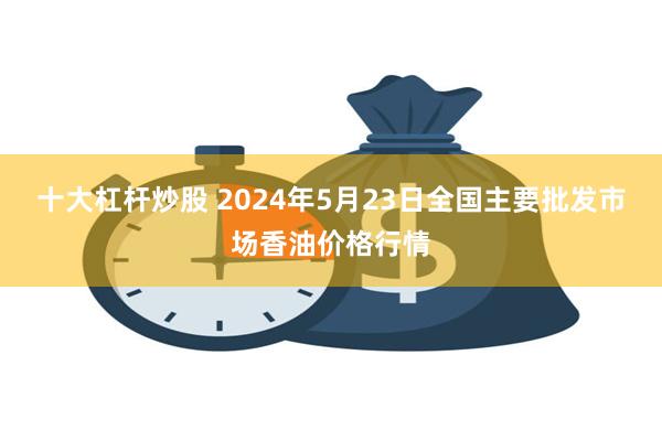 十大杠杆炒股 2024年5月23日全国主要批发市场香油价格行情