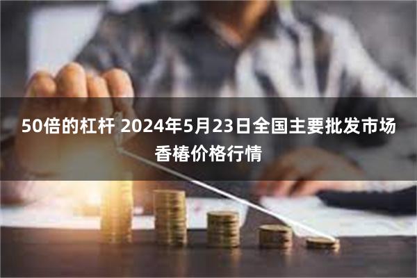 50倍的杠杆 2024年5月23日全国主要批发市场香椿价格行情