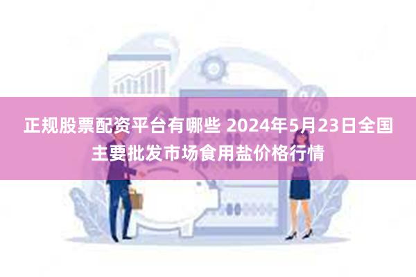 正规股票配资平台有哪些 2024年5月23日全国主要批发市场食用盐价格行情