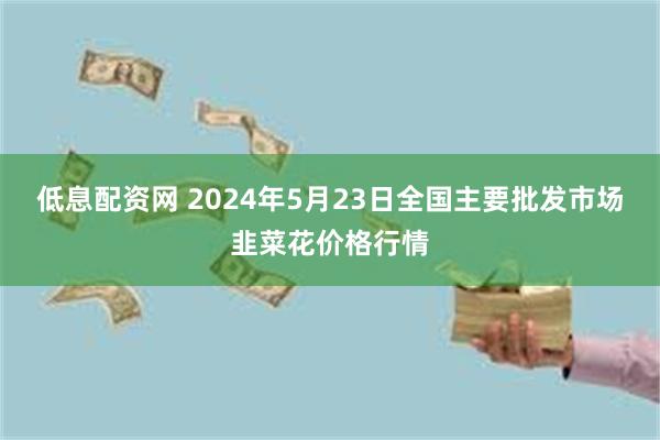 低息配资网 2024年5月23日全国主要批发市场韭菜花价格行情