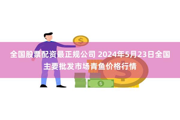 全国股票配资最正规公司 2024年5月23日全国主要批发市场青鱼价格行情