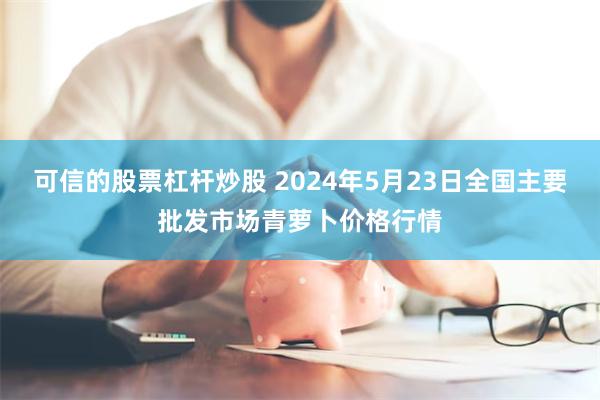 可信的股票杠杆炒股 2024年5月23日全国主要批发市场青萝卜价格行情