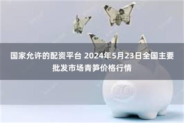 国家允许的配资平台 2024年5月23日全国主要批发市场青笋价格行情