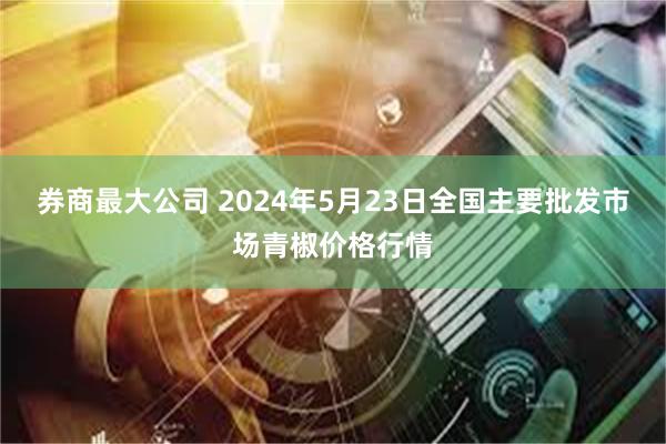 券商最大公司 2024年5月23日全国主要批发市场青椒价格行情