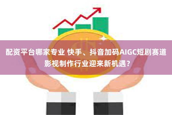 配资平台哪家专业 快手、抖音加码AIGC短剧赛道 影视制作行业迎来新机遇？