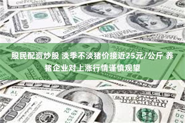 股民配资炒股 淡季不淡猪价接近25元/公斤 养猪企业对上涨行情谨慎观望