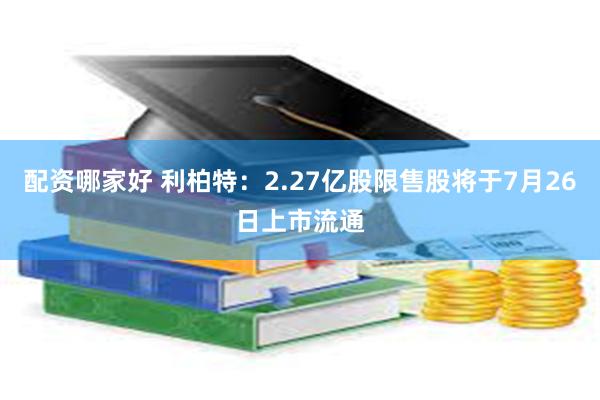 配资哪家好 利柏特：2.27亿股限售股将于7月26日上市流通