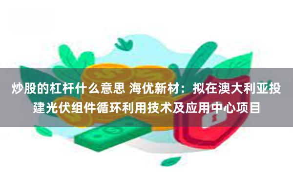 炒股的杠杆什么意思 海优新材：拟在澳大利亚投建光伏组件循环利用技术及应用中心项目