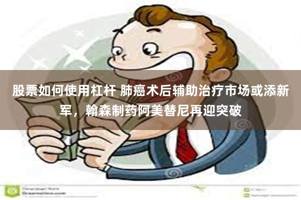 股票如何使用杠杆 肺癌术后辅助治疗市场或添新军，翰森制药阿美替尼再迎突破