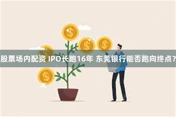 股票场内配资 IPO长跑16年 东莞银行能否跑向终点？