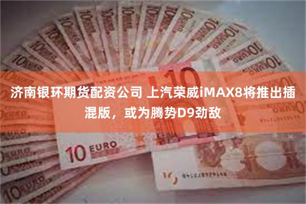 济南银环期货配资公司 上汽荣威iMAX8将推出插混版，或为腾势D9劲敌