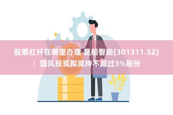 股票杠杆在哪里办理 昆船智能(301311.SZ)：国风投资拟减持不超过3%股份