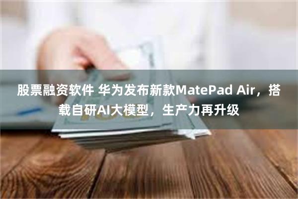 股票融资软件 华为发布新款MatePad Air，搭载自研AI大模型，生产力再升级