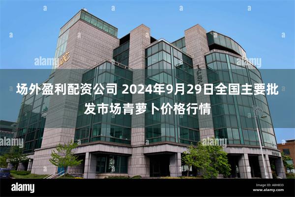 场外盈利配资公司 2024年9月29日全国主要批发市场青萝卜价格行情