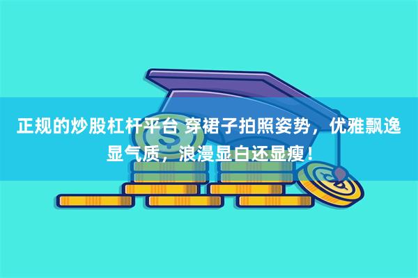 正规的炒股杠杆平台 穿裙子拍照姿势，优雅飘逸显气质，浪漫显白还显瘦！