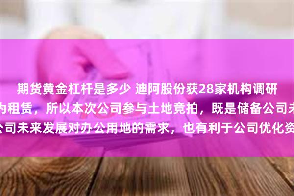 期货黄金杠杆是多少 迪阿股份获28家机构调研：目前公司所有物业均为租赁，所以本次公司参与土地竞拍，既是储备公司未来发展对办公用地的需求，也有利于公司优化资产配置（附调研问答）