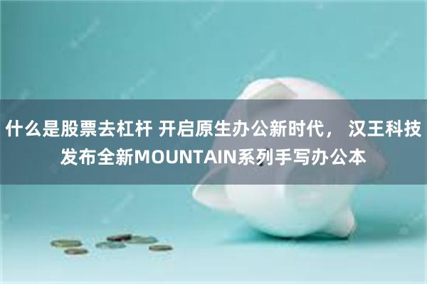 什么是股票去杠杆 开启原生办公新时代， 汉王科技发布全新MOUNTAIN系列手写办公本