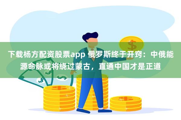 下载杨方配资股票app 俄罗斯终于开窍：中俄能源命脉或将绕过蒙古，直通中国才是正道