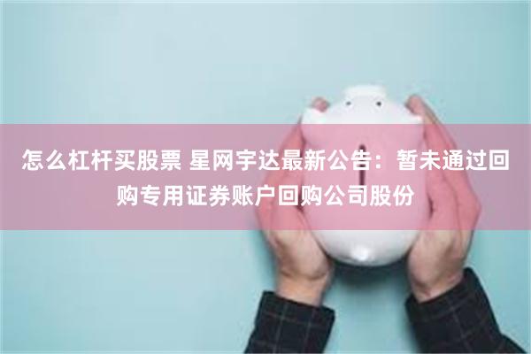 怎么杠杆买股票 星网宇达最新公告：暂未通过回购专用证券账户回购公司股份