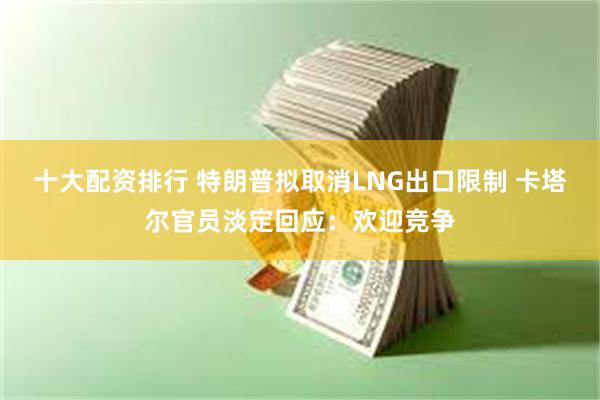 十大配资排行 特朗普拟取消LNG出口限制 卡塔尔官员淡定回应：欢迎竞争