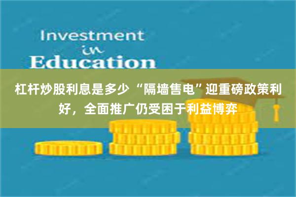 杠杆炒股利息是多少 “隔墙售电”迎重磅政策利好，全面推广仍受困于利益博弈