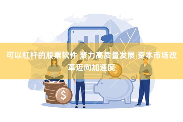 可以杠杆的股票软件 聚力高质量发展 资本市场改革迈向加速度