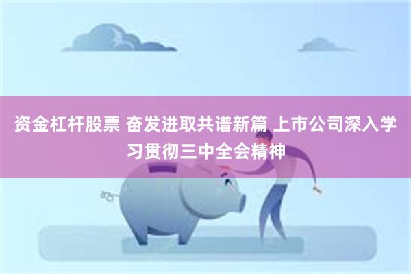 资金杠杆股票 奋发进取共谱新篇 上市公司深入学习贯彻三中全会精神