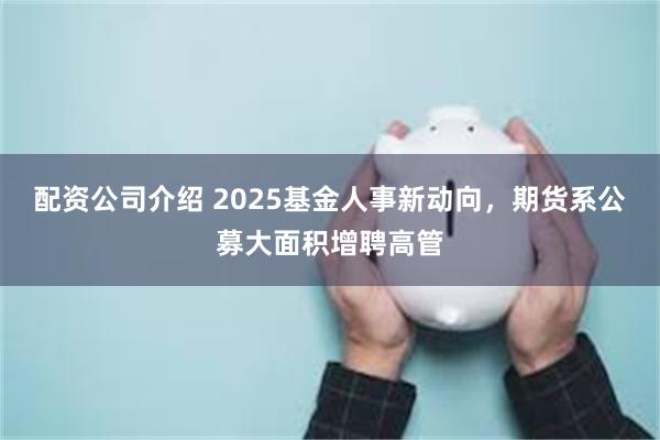 配资公司介绍 2025基金人事新动向，期货系公募大面积增聘高管