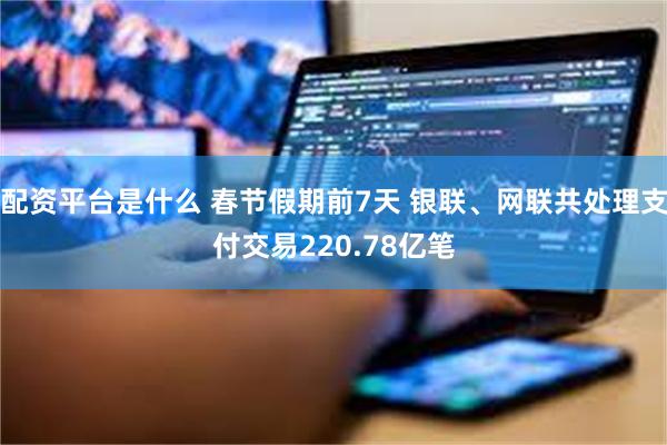 配资平台是什么 春节假期前7天 银联、网联共处理支付交易220.78亿笔