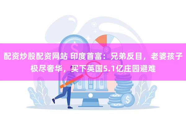 配资炒股配资网站 印度首富：兄弟反目，老婆孩子极尽奢华，买下英国5.1亿庄园避难