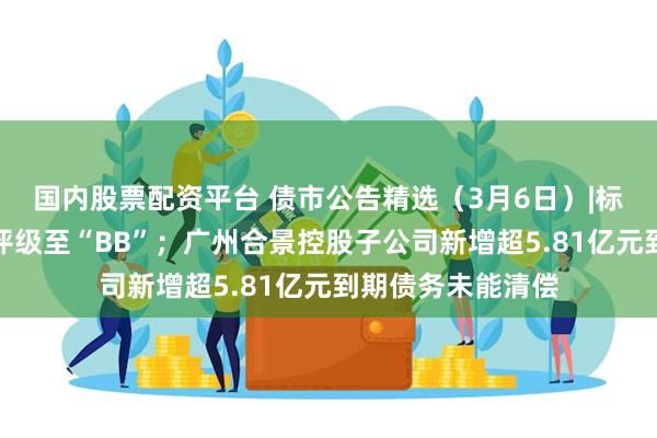 国内股票配资平台 债市公告精选（3月6日）|标普下调龙湖集团评级至“BB”；广州合景控股子公司新增超5.81亿元到期债务未能清偿