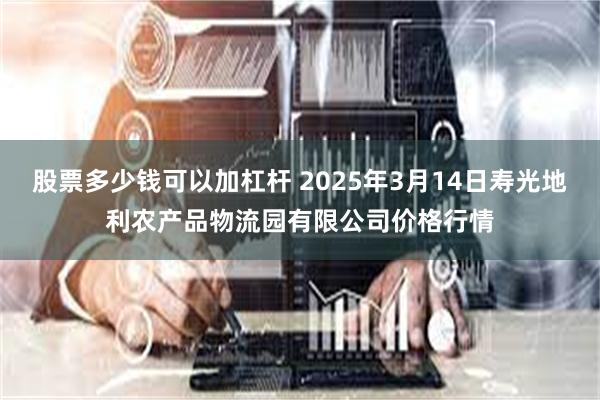 股票多少钱可以加杠杆 2025年3月14日寿光地利农产品物流园有限公司价格行情