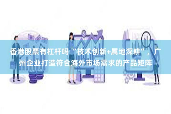 香港股票有杠杆吗 “技术创新+属地深耕”，广州企业打造符合海外市场需求的产品矩阵