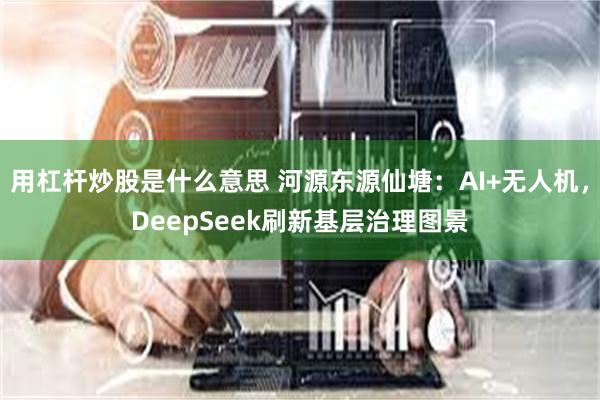 用杠杆炒股是什么意思 河源东源仙塘：AI+无人机，DeepSeek刷新基层治理图景